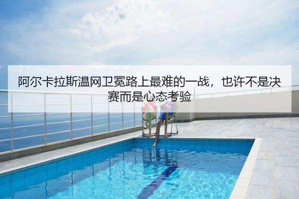 阿尔卡拉斯温网卫冕路上最难的一战，也许不是决赛而是心态考验